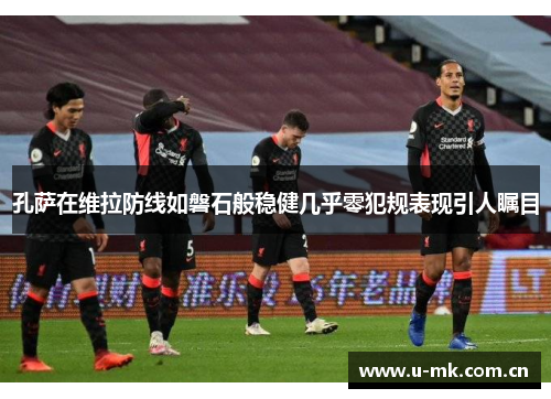 孔萨在维拉防线如磐石般稳健几乎零犯规表现引人瞩目 孔萨在维拉防线如磐石般稳健几乎零犯规表现引人瞩目