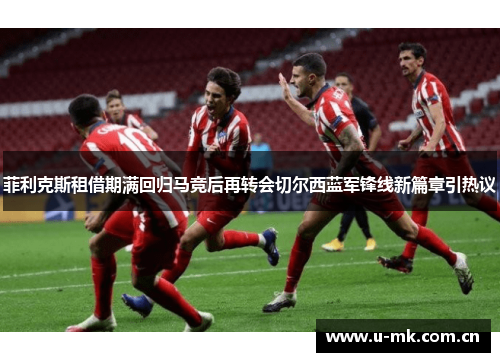 菲利克斯租借期满回归马竞后再转会切尔西蓝军锋线新篇章引热议 菲利克斯租借期满回归马竞后再转会切尔西蓝军锋线新篇章引热议